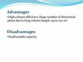 Advantages
High column efficiency (large number of theoretical
plates due to long column length, up to 100 m)
Disadvantages
Small sample capacity.
 