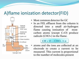 A)flame ionization detector(FID)
• Most common detector for GC
• In an FID, effluent from the column is
directed into a small air-hydrogen
flame causing ionization of most
carbon atoms (except C=O) produce
radicals (CHO+) in the flame.
• atoms and the ions are collected at an
electrode to create a current to be
measured. This current is proportional
to the number of molecules present
CH + O→ CHO+ + e-
 