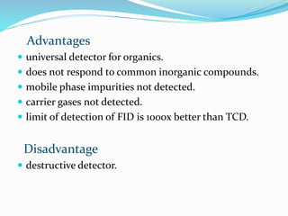 Advantages
 universal detector for organics.
 does not respond to common inorganic compounds.
 mobile phase impurities not detected.
 carrier gases not detected.
 limit of detection of FID is 1000x better than TCD.
Disadvantage
 destructive detector.
 