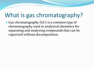 What is gas chromatography?
 Gas chromatography (GC) is a common type of
chromatography used in analytical chemistry for
separating and analyzing compounds that can be
vaporized without decomposition.
 