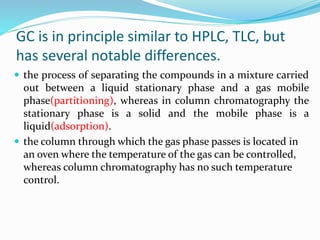 GC is in principle similar to HPLC, TLC, but
has several notable differences.
 the process of separating the compounds in a mixture carried
out between a liquid stationary phase and a gas mobile
phase(partitioning), whereas in column chromatography the
stationary phase is a solid and the mobile phase is a
liquid(adsorption).
 the column through which the gas phase passes is located in
an oven where the temperature of the gas can be controlled,
whereas column chromatography has no such temperature
control.
 
