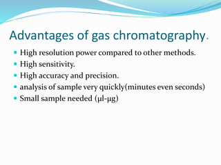 Advantages of gas chromatography.
 High resolution power compared to other methods.
 High sensitivity.
 High accuracy and precision.
 analysis of sample very quickly(minutes even seconds)
 Small sample needed (µl-μg)
 
