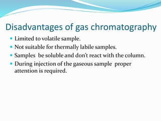 Disadvantages of gas chromatography
 Limited to volatile sample.
 Not suitable for thermally labile samples.
 Samples be soluble and don’t react with the column.
 During injection of the gaseous sample proper
attention is required.
 