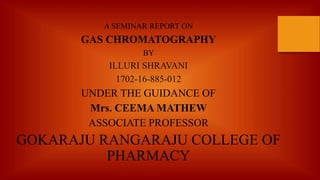 A SEMINAR REPORT ON
GAS CHROMATOGRAPHY
BY
ILLURI SHRAVANI
1702-16-885-012
UNDER THE GUIDANCE OF
Mrs. CEEMA MATHEW
ASSOCIATE PROFESSOR
GOKARAJU RANGARAJU COLLEGE OF
PHARMACY
 
