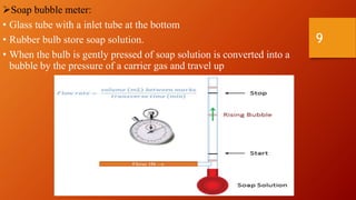 Soap bubble meter:
• Glass tube with a inlet tube at the bottom
• Rubber bulb store soap solution.
• When the bulb is gently pressed of soap solution is converted into a
bubble by the pressure of a carrier gas and travel up
9
 