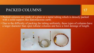 PACKED COLUMNS
• Packed columns are made of a glass or a metal tubing which is densely packed
with a solid support like diatomaceous earth.
• Due to the difficulty of packing the tubing uniformly, these types of columns have
a larger diameter than open tubular columns and have a limit derange of length.
17
 