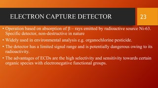 ELECTRON CAPTURE DETECTOR
• Operation based on absorption of β – rays emitted by radioactive source Ni-63.
Specific detector, non-destructive in nature
• Widely used in environmental analysis e.g. organochlorine pesticide.
• The detector has a limited signal range and is potentially dangerous owing to its
radioactivity.
• The advantages of ECDs are the high selectivity and sensitivity towards certain
organic species with electronegative functional groups.
23
 