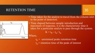 RETENTION TIME
• Time taken for the analyte to travel from the column inlet
to the point of detection.
• Time elapsed between sample introduction and
maximum of response, it is the characteristic time it
takes for a particular analyte to pass through the system.
K = tR – tm / tm
Where,
tR = unretained peaks retention time
tm = retention time of the peak of interest
30
 