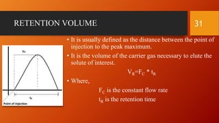 RETENTION VOLUME
• It is usually defined as the distance between the point of
injection to the peak maximum.
• It is the volume of the carrier gas necessary to elute the
solute of interest.
VR=FC * tR
• Where,
FC is the constant flow rate
tR is the retention time
31
 