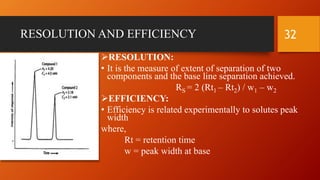 RESOLUTION AND EFFICIENCY
RESOLUTION:
• It is the measure of extent of separation of two
components and the base line separation achieved.
RS = 2 (Rt1 – Rt2) / w1 – w2
EFFICIENCY:
• Efficiency is related experimentally to solutes peak
width
where,
Rt = retention time
w = peak width at base
32
 