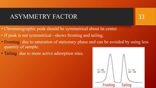 ASYMMETRY FACTOR
• Chromatographic peak should be symmetrical about its center.
• If peak is not symmetrical –shows fronting and tailing.
• Fronting: due to saturation of stationary phase and can be avoided by using less
quantity of sample.
• Tailing: due to more active adsorption sites.
33
 