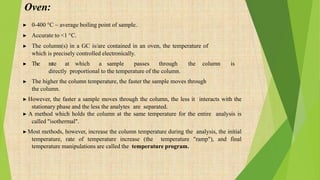 Oven:
▶ 0-400 °C ~ average boiling point of sample.
▶ Accurate to <1 °C.
▶ The column(s) in a GC is/are contained in an oven, the temperature of
which is precisely controlled electronically.
▶ The rate at which a sample passes through the column is
directly proportional to the temperature of the column.
▶ The higher the column temperature, the faster the sample moves through
the column.
▶ However, the faster a sample moves through the column, the less it interacts with the
stationary phase and the less the analytes are separated.
▶ A method which holds the column at the same temperature for the entire analysis is
called "isothermal".
▶Most methods, however, increase the column temperature during the analysis, the initial
temperature, rate of temperature increase (the temperature "ramp"), and final
temperature manipulations are called the temperature program.
 
