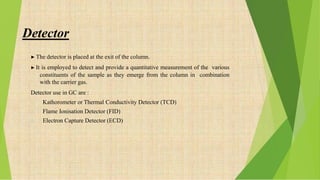 Detector
▶ The detector is placed at the exit of the column.
▶ It is employed to detect and provide a quantitative measurement of the various
constituents of the sample as they emerge from the column in combination
with the carrier gas.
Detector use in GC are :
1. Kathorometer or Thermal Conductivity Detector (TCD)
2. Flame Ionisation Detector (FID)
3. Electron Capture Detector (ECD)
 