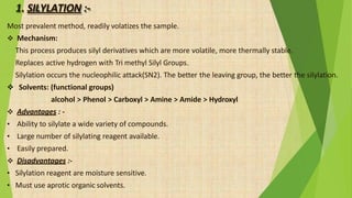 1. SILYLATION :-
Most prevalent method, readily volatizes the sample.
 Mechanism:
 This process produces silyl derivatives which are more volatile, more thermally stable.
 Replaces active hydrogen with Tri methyl Silyl Groups.
 Silylation occurs the nucleophilic attack(SN2). The better the leaving group, the better the silylation.
 Solvents: (functional groups)
alcohol > Phenol > Carboxyl > Amine > Amide > Hydroxyl
 Advantages : -
• Ability to silylate a wide variety of compounds.
• Large number of silylating reagent available.
• Easily prepared.
 Disadvantages :-
• Silylation reagent are moisture sensitive.
• Must use aprotic organic solvents.
 