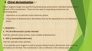 4. Chiral derivatization : -
These reagents target one specific functional group and produce individual diasteriomers
of each of the enantiomers. There are two ways to separating enantiomers by
chromatography:
I. Separation on an optically active stationary phase.
II. Preparation of diastereomeric derivatives that can be separated on a non stationary
phase.
 REAGENTS : -
A. TPC (N-trifluroacetyl-L-prolyl chloride)
Used for optically active amines, most notable amphetamines.
B. MCF [(-)methylchloroformate]
Used for optically active alcohols.
- If an optically pure reagent is used to prepare diasteriomeric derivatives, then only two
derivatives are formed. The enantiomeric ratio is reflected in the relative peak size.
 