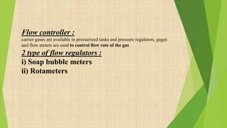 Flow controller :
carrier gases are available in pressurized tanks and pressure regulators, gages
and flow meters are used to control flow rate of the gas
2 type of flow regulators :
i) Soap bubble meters
ii) Rotameters
 