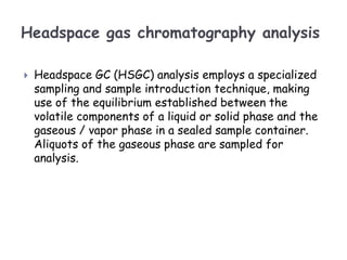 Headspace gas chromatography analysis
 Headspace GC (HSGC) analysis employs a specialized
sampling and sample introduction technique, making
use of the equilibrium established between the
volatile components of a liquid or solid phase and the
gaseous / vapor phase in a sealed sample container.
Aliquots of the gaseous phase are sampled for
analysis.
 