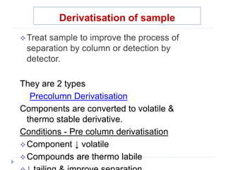 Derivatisation of sample
Treat sample to improve the process of
separation by column or detection by
detector.
They are 2 types
Precolumn Derivatisation
Components are converted to volatile &
thermo stable derivative.
Conditions - Pre column derivatisation
Component ↓ volatile
Compounds are thermo labile
 