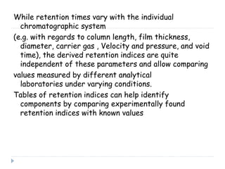 While retention times vary with the individual
chromatographic system
(e.g. with regards to column length, film thickness,
diameter, carrier gas , Velocity and pressure, and void
time), the derived retention indices are quite
independent of these parameters and allow comparing
values measured by different analytical
laboratories under varying conditions.
Tables of retention indices can help identify
components by comparing experimentally found
retention indices with known values
 