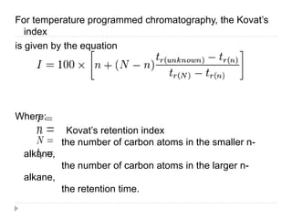 For temperature programmed chromatography, the Kovat’s
index
is given by the equation
Where:
Kovat’s retention index
the number of carbon atoms in the smaller n-
alkane,
the number of carbon atoms in the larger n-
alkane,
the retention time.
 