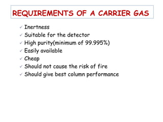 REQUIREMENTS OF A CARRIER GAS
 Inertness
 Suitable for the detector
 High purity(minimum of 99.995%)
 Easily available
 Cheap
 Should not cause the risk of fire
 Should give best column performance
 