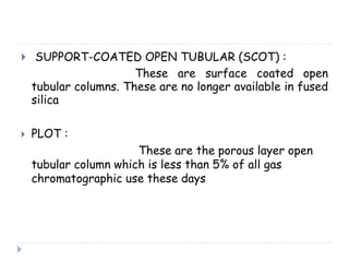  SUPPORT-COATED OPEN TUBULAR (SCOT) :
These are surface coated open
tubular columns. These are no longer available in fused
silica
 PLOT :
These are the porous layer open
tubular column which is less than 5% of all gas
chromatographic use these days
 