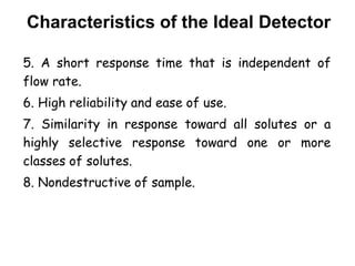 Characteristics of the Ideal Detector
5. A short response time that is independent of
flow rate.
6. High reliability and ease of use.
7. Similarity in response toward all solutes or a
highly selective response toward one or more
classes of solutes.
8. Nondestructive of sample.
 