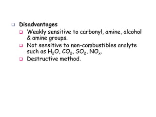  Disadvantages
 Weakly sensitive to carbonyl, amine, alcohol
& amine groups.
 Not sensitive to non-combustibles analyte
such as H2O, CO2, SO2, NOx.
 Destructive method.
 