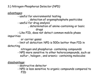 3.) Nitrogen-Phosphorus Detector (NPD)
advantages:
- useful for environmental testing
‚ detection of organophosphate pesticides
- useful for drug analysis
‚ determination of amine-containing or basic
drugs
- Like FID, does not detect common mobile phase
impurities
or carrier gases
- limit of detection: NPD is 500x better than FID in
detecting
nitrogen and phosphorus- containing compounds
- NPD more sensitive to other heterocompounds, such as
sulfur-, halogen-, and arsenic- containing molecules
disadvantage:
- destructive detector
- NPD is less sensitive to organic compounds compared to
FID
 