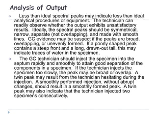 Analysis of Output
 Less than ideal spectral peaks may indicate less than ideal
analytical procedures or equipment. The technician can
readily observe whether the output exhibits unsatisfactory
results. Ideally, the spectral peaks should be symmetrical,
narrow, separate (not overlapping), and made with smooth
lines. GC evidence may be suspect if the peaks are broad,
overlapping, or unevenly formed. If a poorly shaped peak
contains a steep front and a long, drawn-out tail, this may
indicate traces of water in the specimen.
 The GC technician should inject the specimen into the
septum rapidly and smoothly to attain good separation of the
components in a specimen. If the technician injects the
specimen too slowly, the peak may be broad or overlap. A
twin peak may result from the technician hesitating during the
injection. A smoothly performed injection, without abrupt
changes, should result in a smoothly formed peak. A twin
peak may also indicate that the technician injected two
specimens consecutively.
 