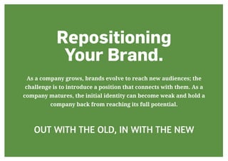 Repositioning
Your Brand.
As a company grows, brands evolve to reach new audiences; the
challenge is to introduce a position that connects with them. As a
company matures, the initial identity can become weak and hold a
company back from reaching its full potential.
OUT WITH THE OLD, IN WITH THE NEW
 