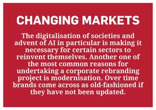 CHANGING MARKETS
The digitalisation of societies and
advent of AI in particular is making it
necessary for certain sectors to
reinvent themselves. Another one of
the most common reasons for
undertaking a corporate rebranding
project is modernisation. Over time
brands come across as old-fashioned if
they have not been updated.
 