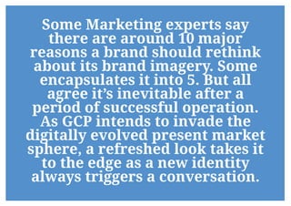 Some Marketing experts say
there are around 10 major
reasons a brand should rethink
about its brand imagery. Some
encapsulates it into 5. But all
agree it’s inevitable after a
period of successful operation.
As GCP intends to invade the
digitally evolved present market
sphere, a refreshed look takes it
to the edge as a new identity
always triggers a conversation.
 