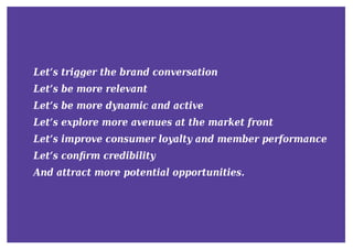 Let’s trigger the brand conversation
Let’s be more relevant
Let’s be more dynamic and active
Let’s explore more avenues at the market front
Let’s improve consumer loyalty and member performance
Let’s conﬁrm credibility
And attract more potential opportunities.
 