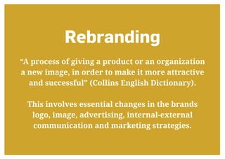 Rebranding
“A process of giving a product or an organization
a new image, in order to make it more attractive
and successful" (Collins English Dictionary).
This involves essential changes in the brands
logo, image, advertising, internal-external
communication and marketing strategies.
 