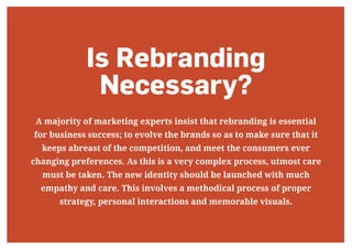 Is Rebranding
Necessary?
A majority of marketing experts insist that rebranding is essential
for business success; to evolve the brands so as to make sure that it
keeps abreast of the competition, and meet the consumers ever
changing preferences. As this is a very complex process, utmost care
must be taken. The new identity should be launched with much
empathy and care. This involves a methodical process of proper
strategy, personal interactions and memorable visuals.
 
