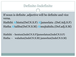 Definite-Indefinite
If noun is definite ,adjective will be definite and vice
versa.
Hathihi Albintu(Def.N.S.F) Aljameelatu .(Def.Adj.S.F)
Hatha Altalibu(Def.N.S.M) Almujtahidu.(Def.adj.S.M)
Hathihi - bentun(Indef.N.S.F)jameelatun(Indef.N.S.F)
Hatha - waladun(Indef.N.S.M) jameelun(Indef.N.S.M)
 