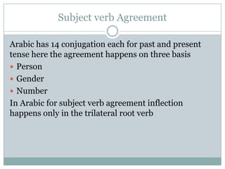 Subject verb Agreement
Arabic has 14 conjugation each for past and present
tense here the agreement happens on three basis
 Person
 Gender
 Number
In Arabic for subject verb agreement inflection
happens only in the trilateral root verb
 