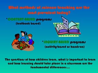 What methods of science teaching are the
most prevalent today?
*CONTENT-BASED programs
(textbook based)
*INQUIRY-BASED programs
(activity-based or hands-on)
The questions of how children learn, what is important to learn
and how learning should take place in a classroom are the
fundamental differences…
 