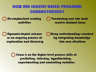 HOW ARE INQUIRY-BASED PROGRAMS
CHARACTERIZED?
De-emphasized reading
activities
Vocabulary and rote facts
receive minimal focus
Dynamic-depict science
as an ongoing process of
exploration and discovery
Deep understandings reached
by integrating knowledge
into new situations
Focus is on the higher level process skills of
predicting, inferring, hypothesizing,
experimenting and controlling variables
 