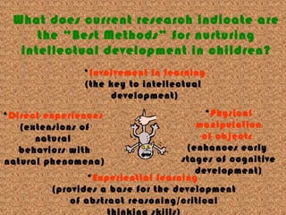 What does current research indicate are
the “Best Methods” for nurturing
intellectual development in children?
*Involvement in learning
(the key to intellectual
development)
*Physical
manipulation
of objects
(enhances early
stages of cognitive
development)
*Direct experiences
(extensions of
natural
behaviors with
natural phenomena)
*Experiential learning
(provides a base for the development
of abstract reasoning/critical
 