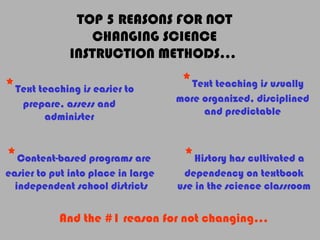 TOP 5 REASONS FOR NOT
CHANGING SCIENCE
INSTRUCTION METHODS…
*Text teaching is easier to
prepare, assess and
administer
*Text teaching is usually
more organized, disciplined
and predictable
*Content-based programs are
easier to put into place in large
independent school districts
*History has cultivated a
dependency on textbook
use in the science classroom
And the #1 reason for not changing…
 