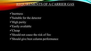 REQUIREMENTS OF A CARRIER GAS
Inertness
Suitable for the detector
High purity
Easily available
Cheap
Should not cause the risk of fire
Should give best column performance
 
