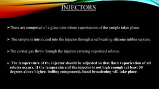INJECTORS
These are composed of a glass tube where vaporization of the sample takes place.
 The sample is introduced into the injector through a self-sealing silicone rubber septum.
The carrier gas flows through the injector carrying vaporized solutes.
 The temperature of the injector should be adjusted so that flash vaporization of all
solutes occurs. If the temperature of the injector is not high enough (at least 50
degrees above highest boiling component), band broadening will take place.
 
