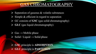 GAS CHROMATOGRAPHY
 Separation of gaseous & volatile substances
 Simple & efficient in regard to separation
 GC consists of GSC (gas solid chromatography)
 GLC (gas liquid chromatography)
 Gas → Mobile phase
 Solid / Liquid → Solid phase
 GSC principle is ADSORPTION
 GLC principle is PARTITION
 