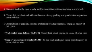 Stainless steel is the most widely used because it is most inert and easy to work with.
 These find excellent and wide use because of easy packing and good routine separation
characteristics.
Open tubular or capillary columns are finding broad applications. These are mainly of
two types:
• Wall-coated open tubular (WCOT) <1 mm thick liquid coating on inside of silica tube
• Support-coated open tubular (SCOT) 30 mm thick coating of liquid coated support on
inside of silica tube
 
