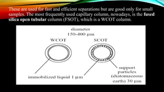 These are used for fast and efficient separations but are good only for small
samples. The most frequently used capillary column, nowadays, is the fused
silica open tubular column (FSOT), which is a WCOT column.
 