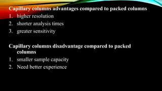 Capillary columns advantages compared to packed columns
1. higher resolution
2. shorter analysis times
3. greater sensitivity
Capillary columns disadvantage compared to packed
columns
1. smaller sample capacity
2. Need better experience
 