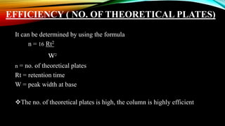 EFFICIENCY ( NO. OF THEORETICAL PLATES)
It can be determined by using the formula
n = 16 Rt2
w2
n = no. of theoretical plates
Rt = retention time
W = peak width at base
The no. of theoretical plates is high, the column is highly efficient
 