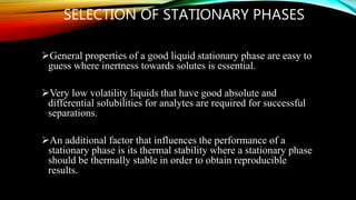 SELECTION OF STATIONARY PHASES
General properties of a good liquid stationary phase are easy to
guess where inertness towards solutes is essential.
Very low volatility liquids that have good absolute and
differential solubilities for analytes are required for successful
separations.
An additional factor that influences the performance of a
stationary phase is its thermal stability where a stationary phase
should be thermally stable in order to obtain reproducible
results.
 